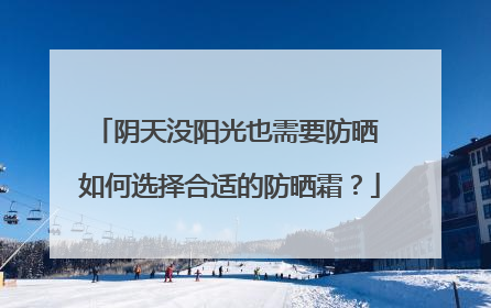 阴天没阳光也需要防晒 如何选择合适的防晒霜？