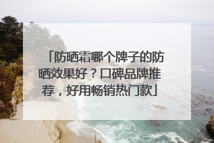 防晒霜哪个牌子的防晒效果好？口碑品牌推荐，好用畅销热门款