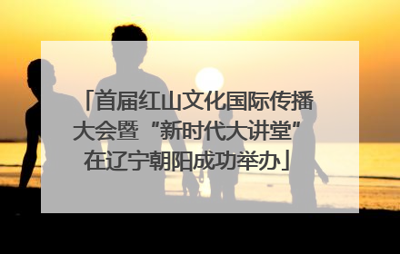 首届红山文化国际传播大会暨“新时代大讲堂”在辽宁朝阳成功举办