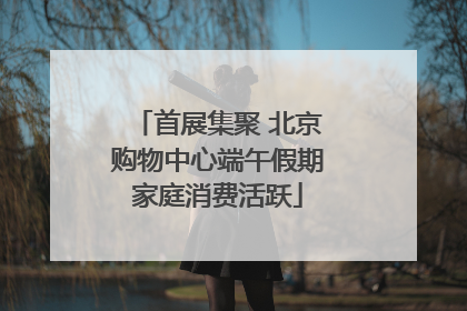 首展集聚 北京购物中心端午假期家庭消费活跃