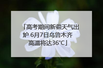 高考期间新疆天气出炉 6月7日乌鲁木齐高温将达36℃