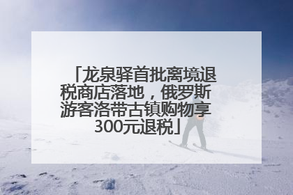 龙泉驿首批离境退税商店落地，俄罗斯游客洛带古镇购物享300元退税