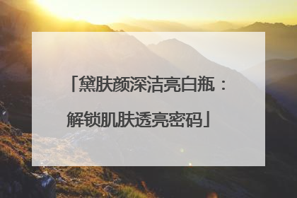 黛肤颜深洁亮白瓶：解锁肌肤透亮密码