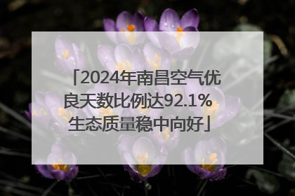 2024年南昌空气优良天数比例达92.1% 生态质量稳中向好