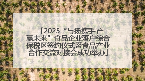 2025“与扬携手·产赢未来”食品企业落户综合保税区签约仪式暨食品产业合作交流对接会成功举办