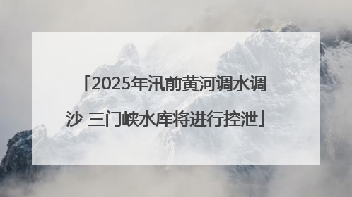 2025年汛前黄河调水调沙 三门峡水库将进行控泄