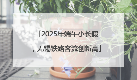2025年端午小长假，无锡铁路客流创新高