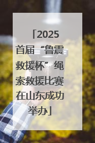 2025首届“鲁震救援杯”绳索救援比赛在山东成功举办