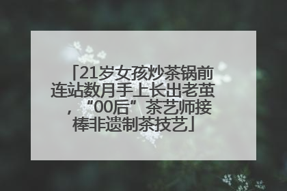 21岁女孩炒茶锅前连站数月手上长出老茧，“00后”茶艺师接棒非遗制茶技艺