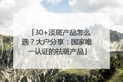 30+淡斑产品怎么选？大户分享：国家唯一认证的祛斑产品