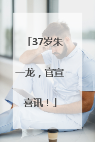 37岁朱一龙，官宣喜讯！