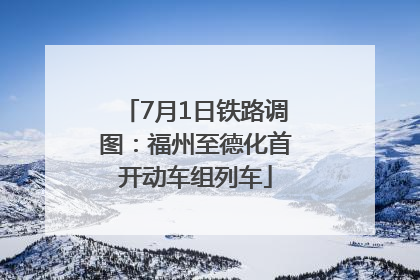 7月1日铁路调图：福州至德化首开动车组列车
