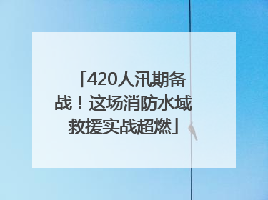 420人汛期备战！这场消防水域救援实战超燃