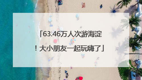 63.46万人次游海淀！大小朋友一起玩嗨了