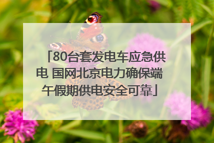 80台套发电车应急供电 国网北京电力确保端午假期供电安全可靠