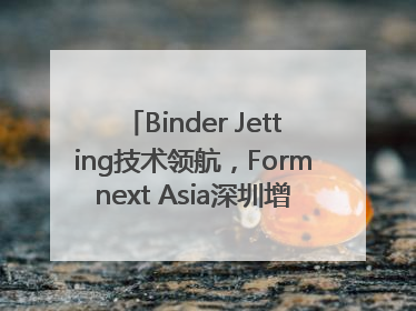 Binder Jetting技术领航，Formnext Asia深圳增材展解锁产业新动能